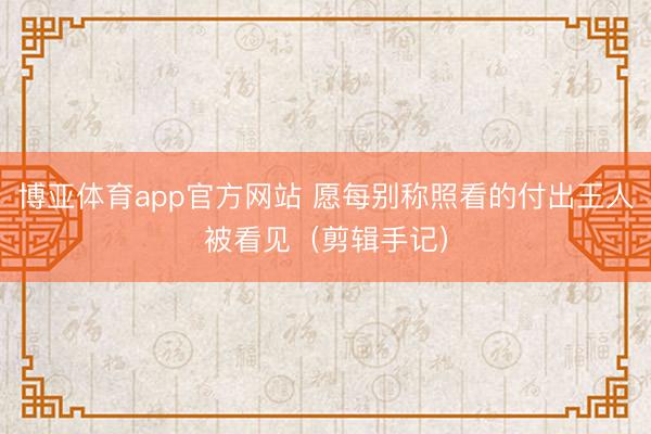 博亚体育app官方网站 愿每别称照看的付出王人被看见(剪辑手记)