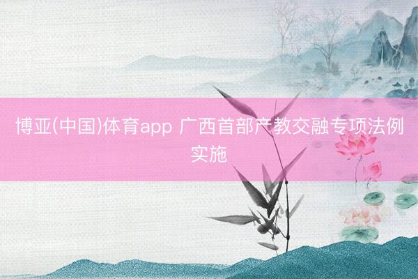 博亚(中国)体育app 广西首部产教交融专项法例实施