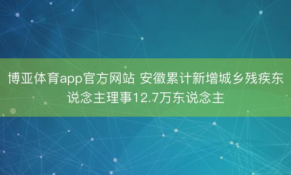 博亚体育app官方网站 安徽累计新增城乡残疾东说念主理事12.7万东说念主