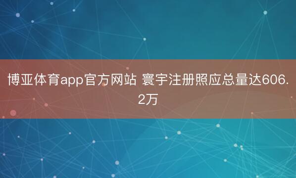 博亚体育app官方网站 寰宇注册照应总量达606.2万