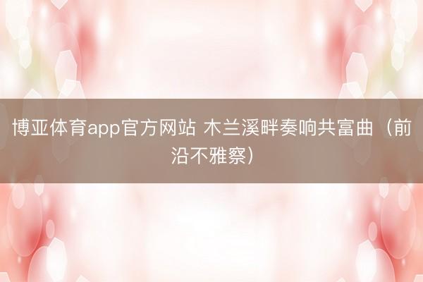 博亚体育app官方网站 木兰溪畔奏响共富曲（前沿不雅察）