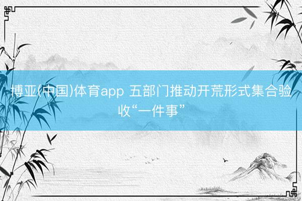博亚(中国)体育app 五部门推动开荒形式集合验收“一件事”
