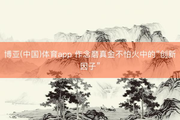博亚(中国)体育app 作念磨真金不怕火中的“创新因子”
