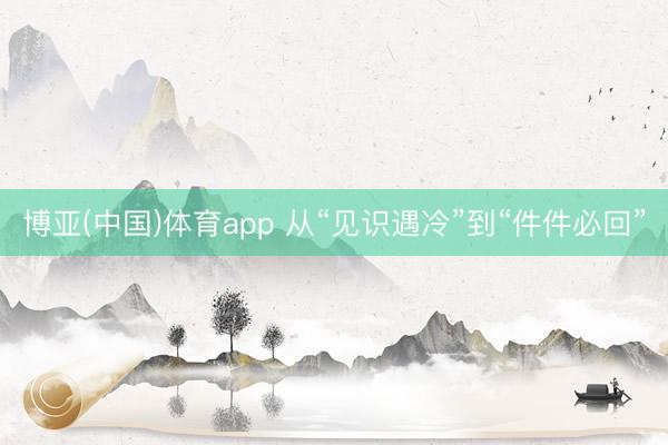 博亚(中国)体育app 从“见识遇冷”到“件件必回”