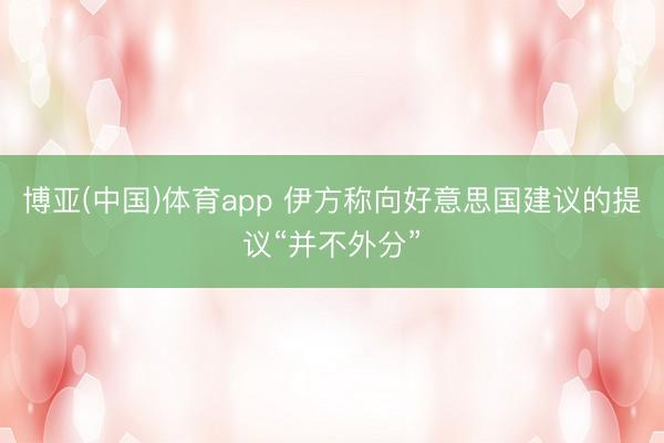 博亚(中国)体育app 伊方称向好意思国建议的提议“并不外分”