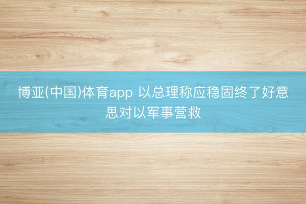 博亚(中国)体育app 以总理称应稳固终了好意思对以军事营救