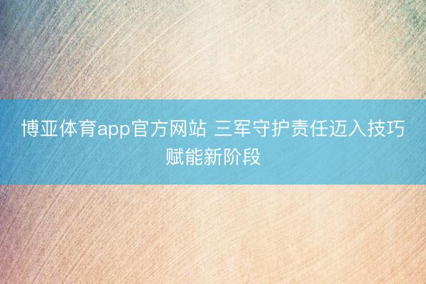 博亚体育app官方网站 三军守护责任迈入技巧赋能新阶段