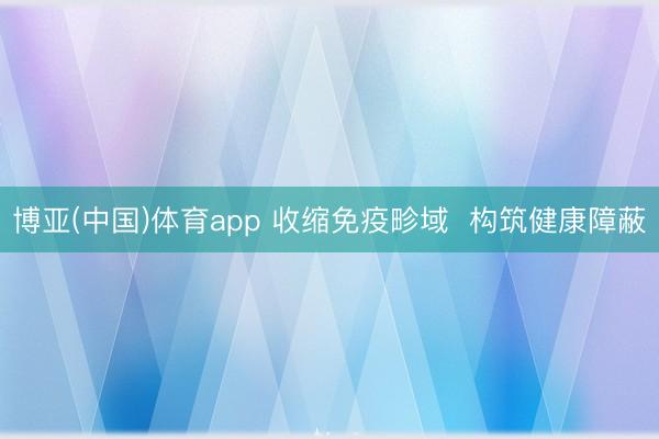 博亚(中国)体育app 收缩免疫畛域 构筑健康障蔽