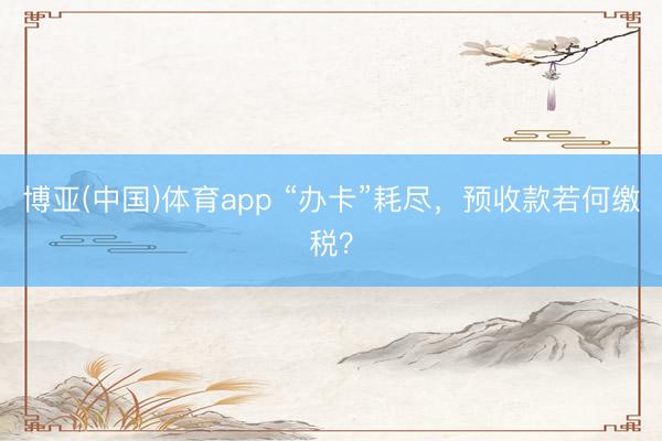 博亚(中国)体育app “办卡”耗尽，预收款若何缴税？