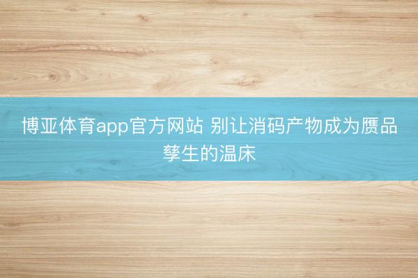 博亚体育app官方网站 别让消码产物成为赝品孳生的温床