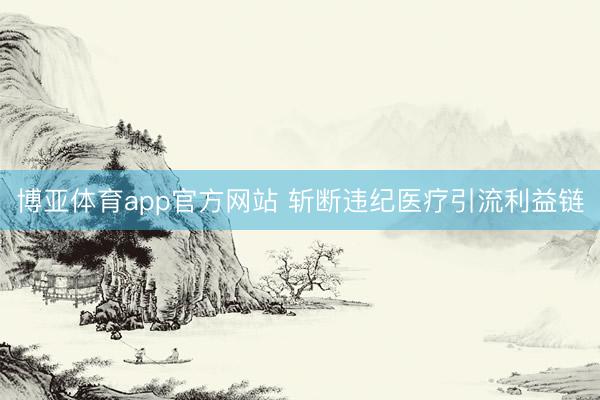 博亚体育app官方网站 斩断违纪医疗引流利益链
