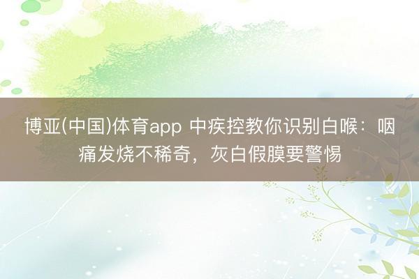 博亚(中国)体育app 中疾控教你识别白喉：咽痛发烧不稀奇，灰白假膜要警惕
