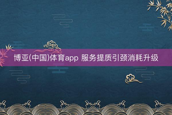 博亚(中国)体育app 服务提质引颈消耗升级