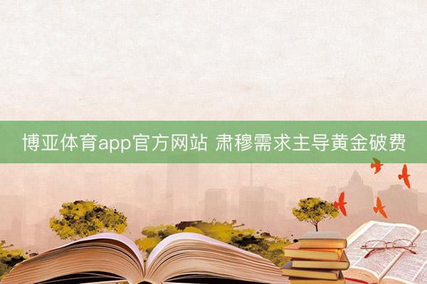 博亚体育app官方网站 肃穆需求主导黄金破费