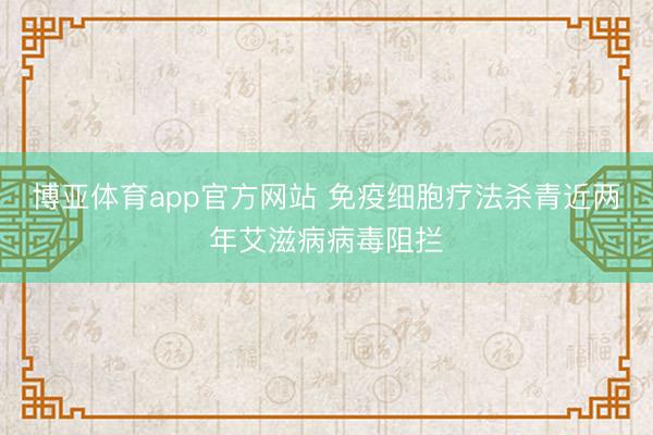 博亚体育app官方网站 免疫细胞疗法杀青近两年艾滋病病毒阻拦