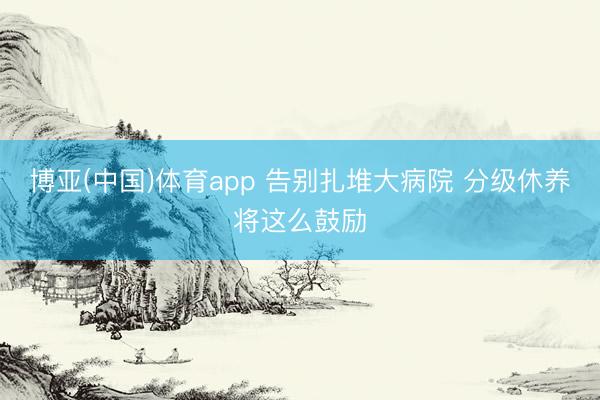 博亚(中国)体育app 告别扎堆大病院 分级休养将这么鼓励
