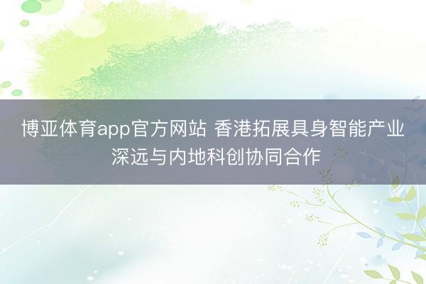 博亚体育app官方网站 香港拓展具身智能产业 深远与内地科创协同合作