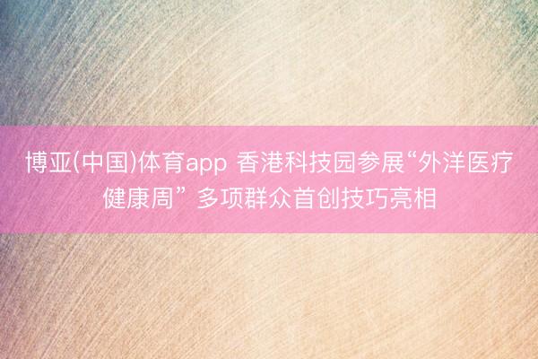 博亚(中国)体育app 香港科技园参展“外洋医疗健康周” 多项群众首创技巧亮相