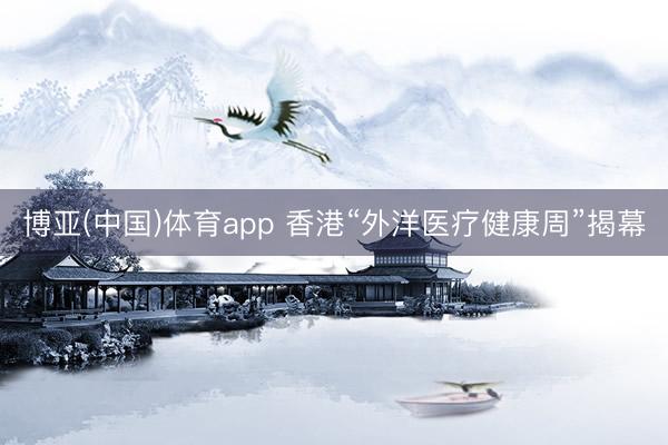 博亚(中国)体育app 香港“外洋医疗健康周”揭幕