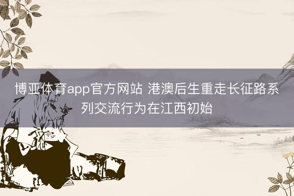 博亚体育app官方网站 港澳后生重走长征路系列交流行为在江西初始