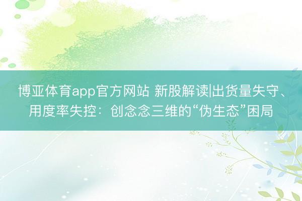 博亚体育app官方网站 新股解读|出货量失守、用度率失控：创念念三维的“伪生态”困局