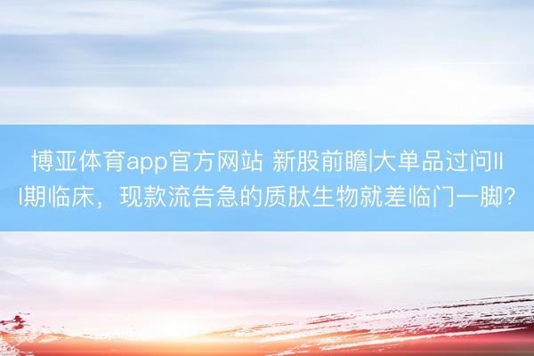 博亚体育app官方网站 新股前瞻|大单品过问III期临床,现款流告急的质肽生物就差临门一脚?