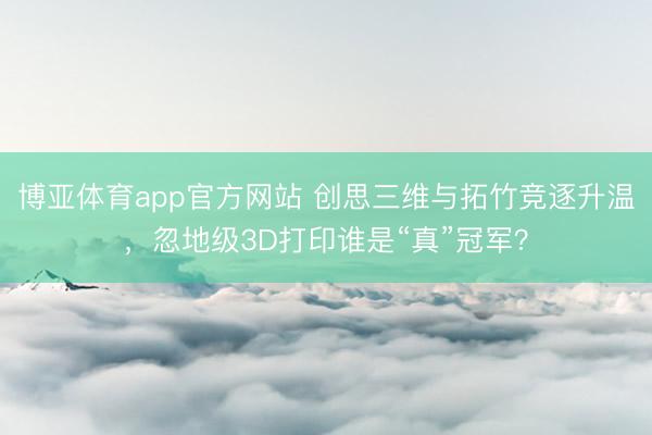 博亚体育app官方网站 创思三维与拓竹竞逐升温,忽地级3D打印谁是“真”冠军?