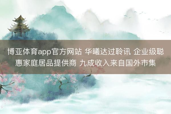 博亚体育app官方网站 华曦达过聆讯 企业级聪惠家庭居品提供商 九成收入来自国外市集