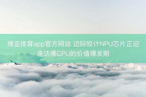 博亚体育app官方网站 边际狡计NPU芯片正迎来访佛CPU的价值爆发期