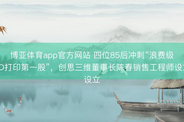 博亚体育app官方网站 四位85后冲刺“浪费级3D打印第一股”，创思三维董事长陈春销售工程师设立