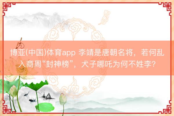 博亚(中国)体育app 李靖是唐朝名将，若何乱入商周“封神榜”，犬子哪吒为何不姓李？