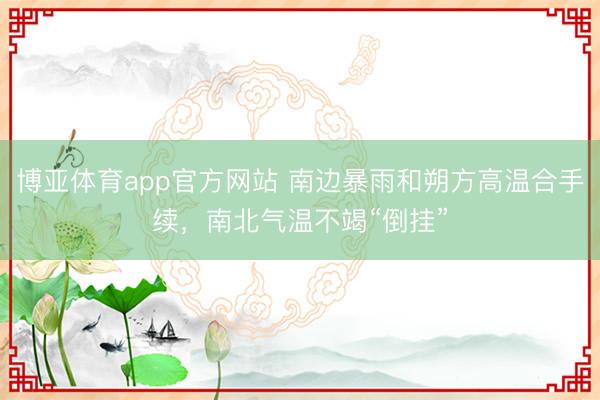 博亚体育app官方网站 南边暴雨和朔方高温合手续，南北气温不竭“倒挂”
