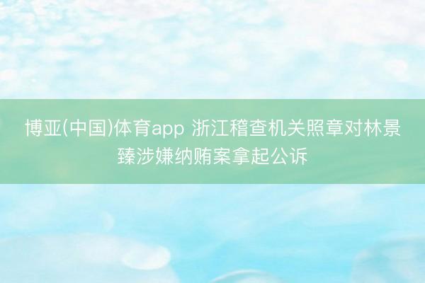 博亚(中国)体育app 浙江稽查机关照章对林景臻涉嫌纳贿案拿起公诉