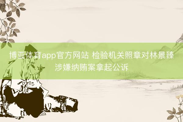 博亚体育app官方网站 检验机关照章对林景臻涉嫌纳贿案拿起公诉