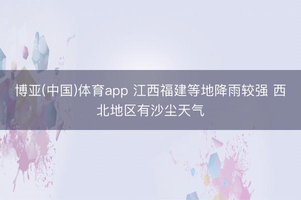 博亚(中国)体育app 江西福建等地降雨较强 西北地区有沙尘天气