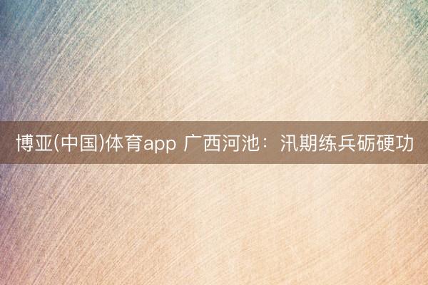 博亚(中国)体育app 广西河池：汛期练兵砺硬功