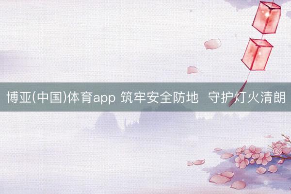 博亚(中国)体育app 筑牢安全防地  守护灯火清朗