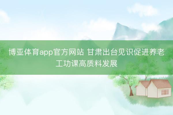 博亚体育app官方网站 甘肃出台见识促进养老工功课高质料发展