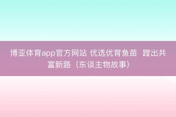 博亚体育app官方网站 优选优育鱼苗  蹚出共富新路（东谈主物故事）
