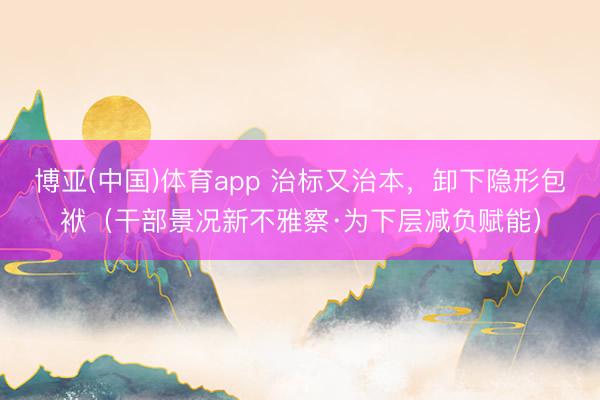 博亚(中国)体育app 治标又治本，卸下隐形包袱（干部景况新不雅察·为下层减负赋能）