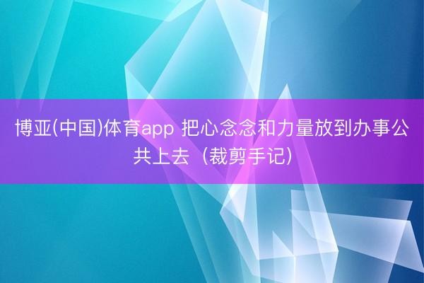 博亚(中国)体育app 把心念念和力量放到办事公共上去（裁剪手记）