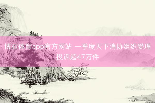 博亚体育app官方网站 一季度天下消协组织受理投诉超47万件