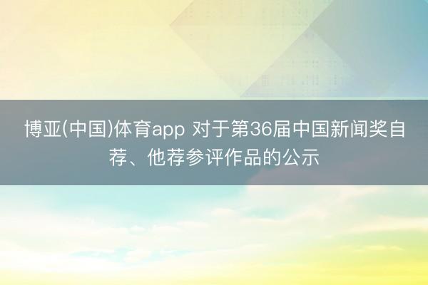 博亚(中国)体育app 对于第36届中国新闻奖自荐、他荐参评作品的公示