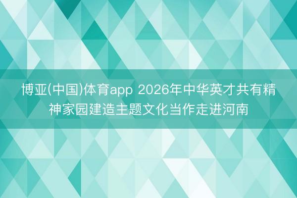 博亚(中国)体育app 2026年中华英才共有精神家园建造主题文化当作走进河南