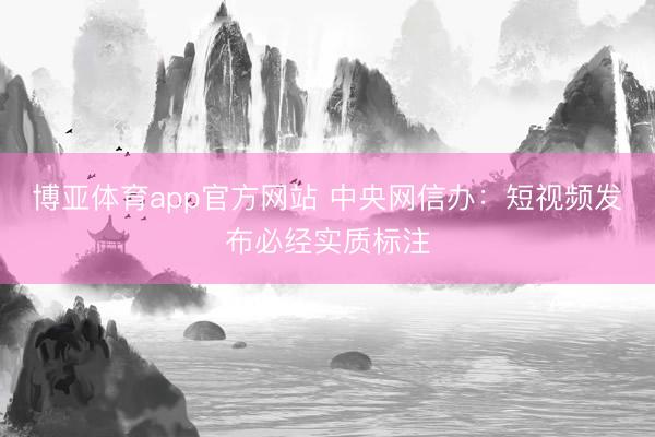 博亚体育app官方网站 中央网信办：短视频发布必经实质标注