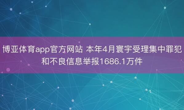 博亚体育app官方网站 本年4月寰宇受理集中罪犯和不良信息举报1686.1万件