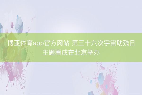 博亚体育app官方网站 第三十六次宇宙助残日主题看成在北京举办