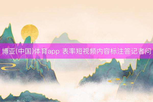 博亚(中国)体育app 表率短视频内容标注答记者问