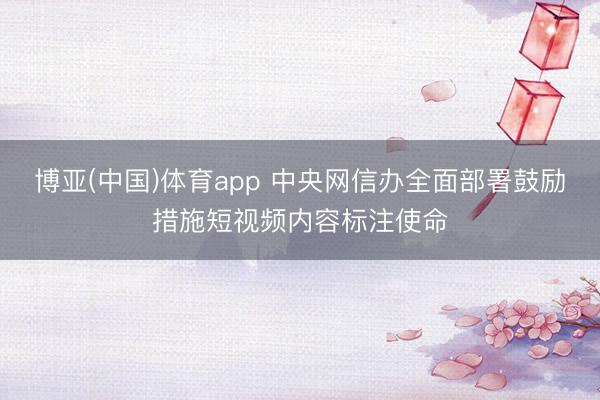 博亚(中国)体育app 中央网信办全面部署鼓励措施短视频内容标注使命