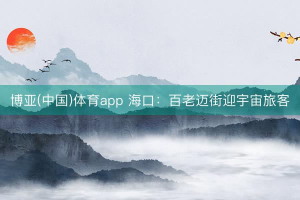 博亚(中国)体育app 海口：百老迈街迎宇宙旅客